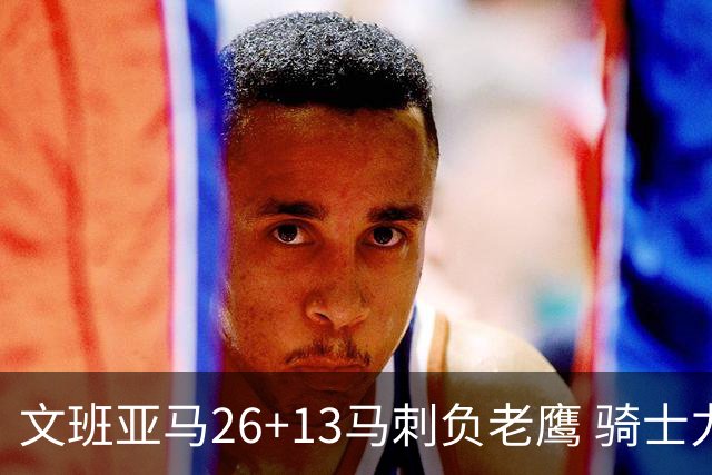文班亚马26+13马刺负老鹰 骑士力克公牛5连胜